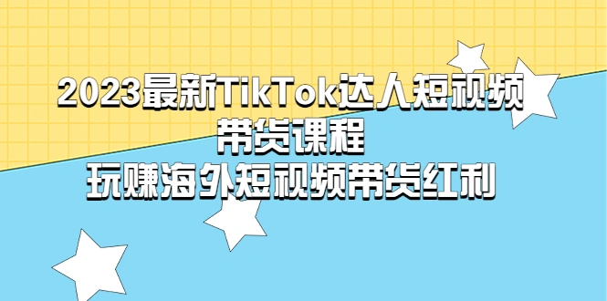 2023最新TikTok·达人短视频带货课程，玩赚海外短视频带货·红利-网课资源站