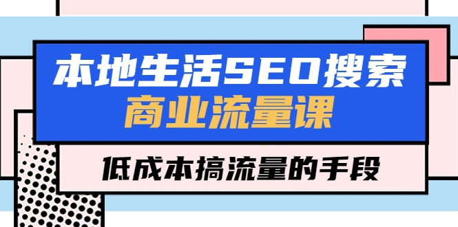 本地生活SEO搜索商业流量课，低成本搞流量的手段（7节视频课）-网课资源站