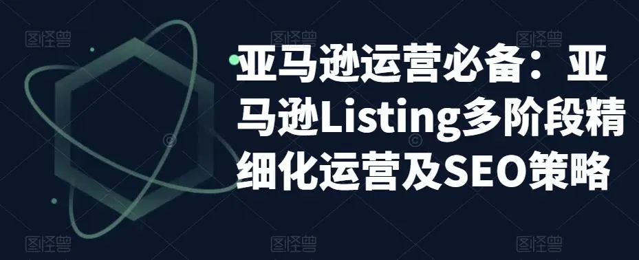 亚马逊2023运营实操：亚马逊Listing多阶段/精细化运营及SEO策略-网课资源站