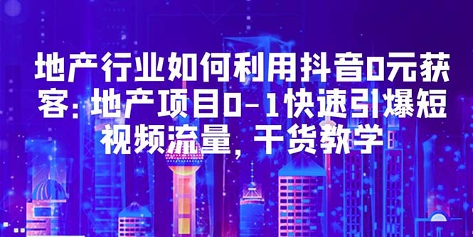 地产行业如何利用抖音0元获客：地产项目0-1快速引爆短视频流量，干货教学-网课资源站