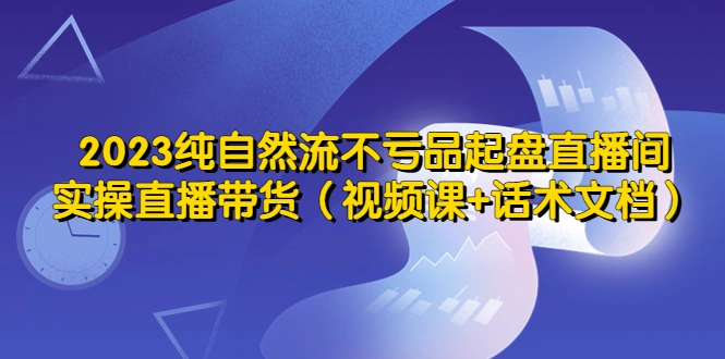 2023纯自然流不亏品起盘直播间，实操直播带货（视频课+话术文档）-网课资源站